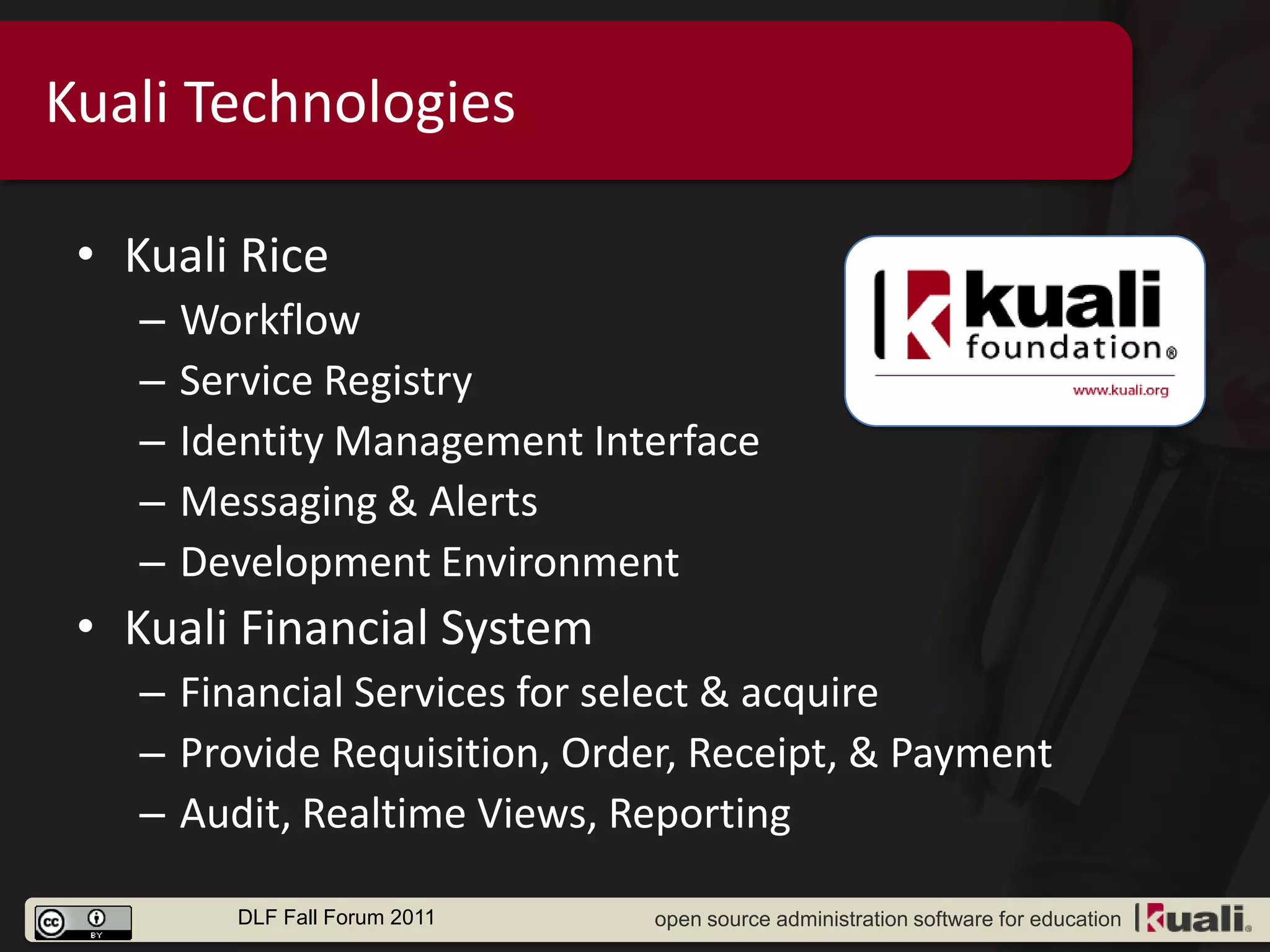 Kuali Technologies

 • Kuali Rice
    –   Workflow
    –   Service Registry
    –   Identity Management Interface
    –   Messaging & Alerts
    –   Development Environment
 • Kuali Financial System
    – Financial Services for select & acquire
    – Provide Requisition, Order, Receipt, & Payment
    – Audit, Realtime Views, Reporting

          DLF Fall Forum 2011   open source administration software for education
 