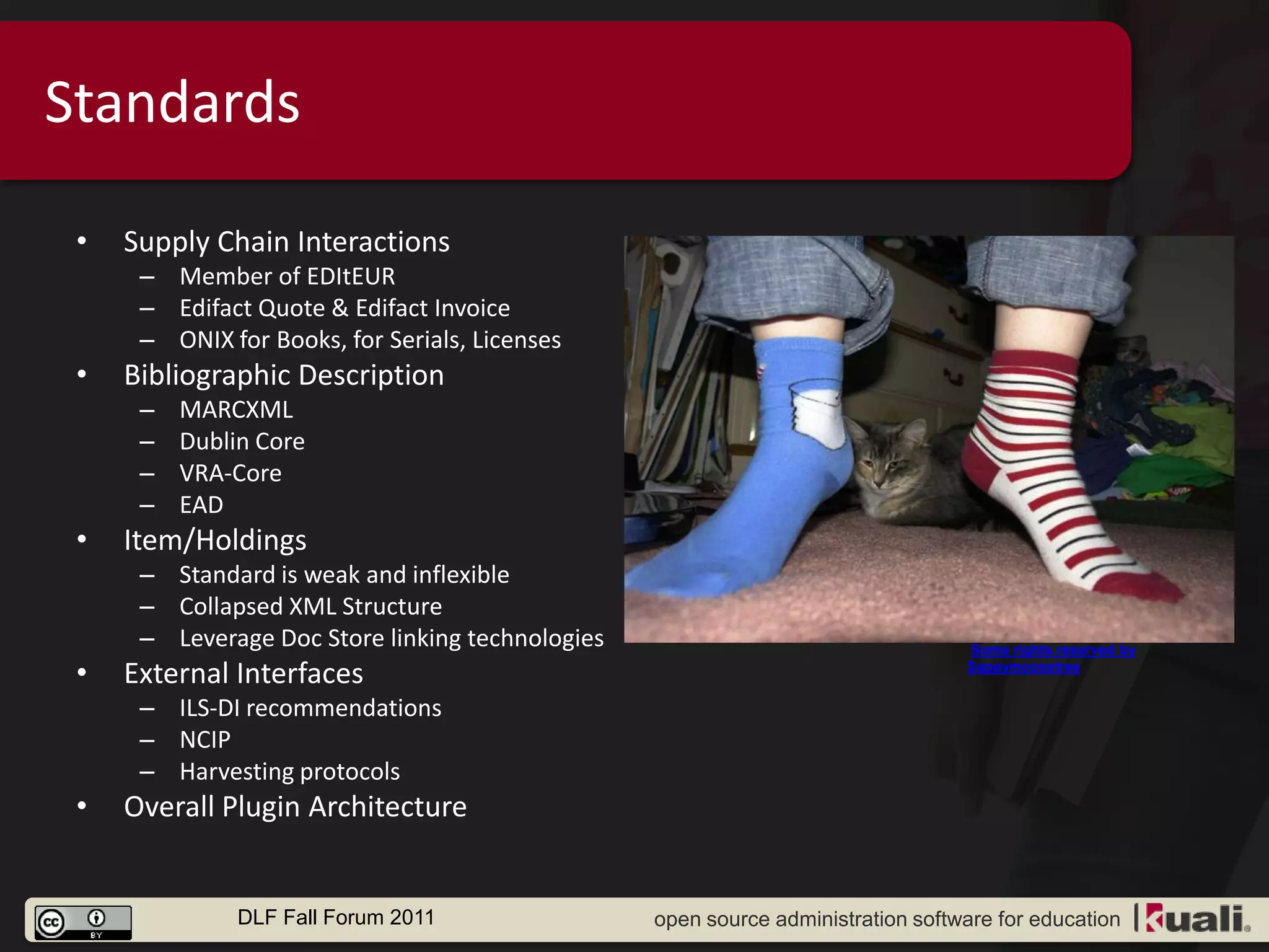 Standards

 •   Supply Chain Interactions
      – Member of EDItEUR
      – Edifact Quote & Edifact Invoice
      – ONIX for Books, for Serials, Licenses
 •   Bibliographic Description
      –   MARCXML
      –   Dublin Core
      –   VRA-Core
      –   EAD
 •   Item/Holdings
      – Standard is weak and inflexible
      – Collapsed XML Structure
      – Leverage Doc Store linking technologies                                   Some rights reserved by

 •   External Interfaces                                                          Sappymoosetree


      – ILS-DI recommendations
      – NCIP
      – Harvesting protocols
 •   Overall Plugin Architecture


               DLF Fall Forum 2011                open source administration software for education
 