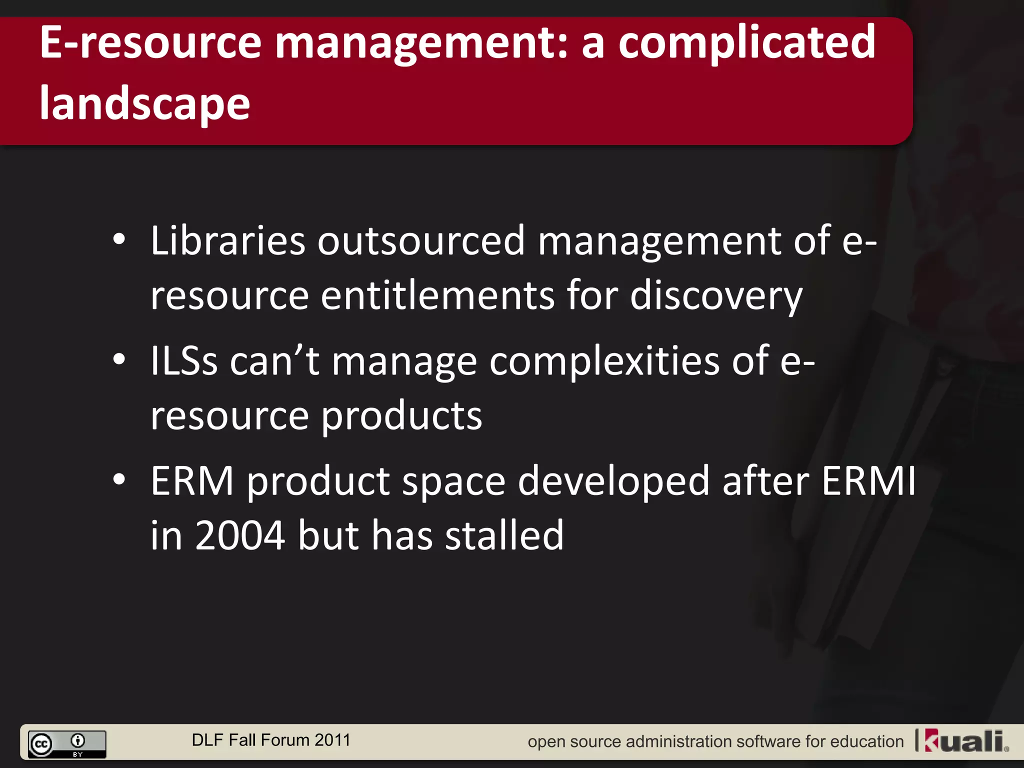 E-resource management: a complicated
landscape

   • Libraries outsourced management of e-
     resource entitlements for discovery
   • ILSs can’t manage complexities of e-
     resource products
   • ERM product space developed after ERMI
     in 2004 but has stalled



      DLF Fall Forum 2011   open source administration software for education
 