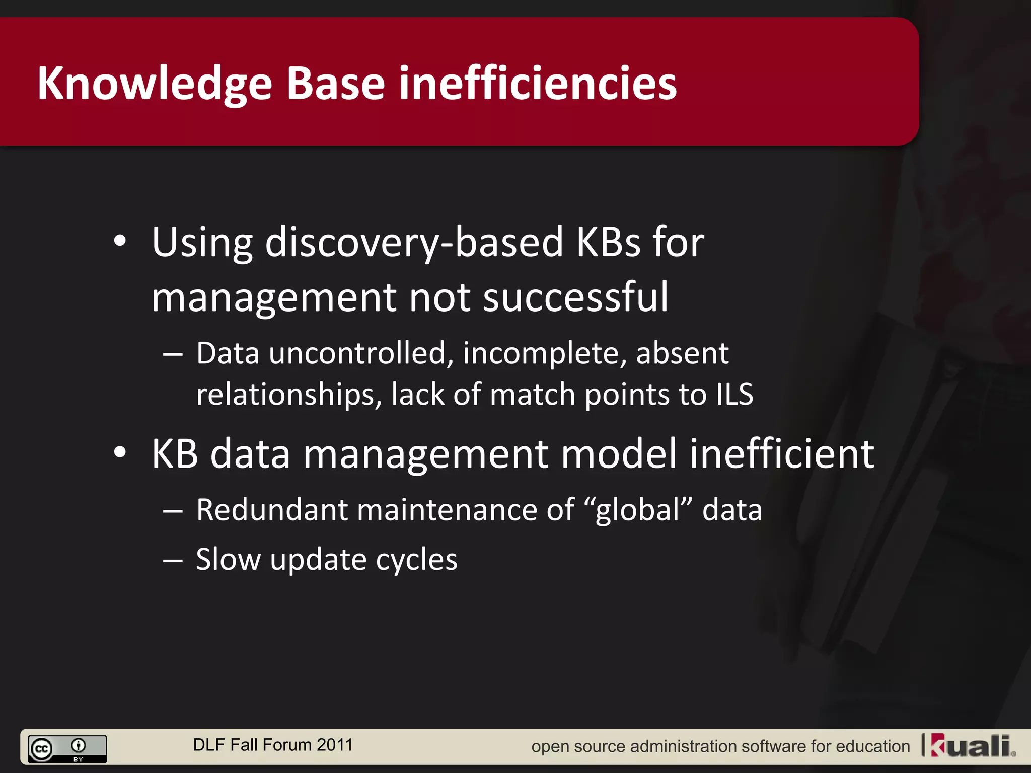 Knowledge Base inefficiencies


   • Using discovery-based KBs for
     management not successful
     – Data uncontrolled, incomplete, absent
       relationships, lack of match points to ILS
   • KB data management model inefficient
     – Redundant maintenance of “global” data
     – Slow update cycles




       DLF Fall Forum 2011      open source administration software for education
 