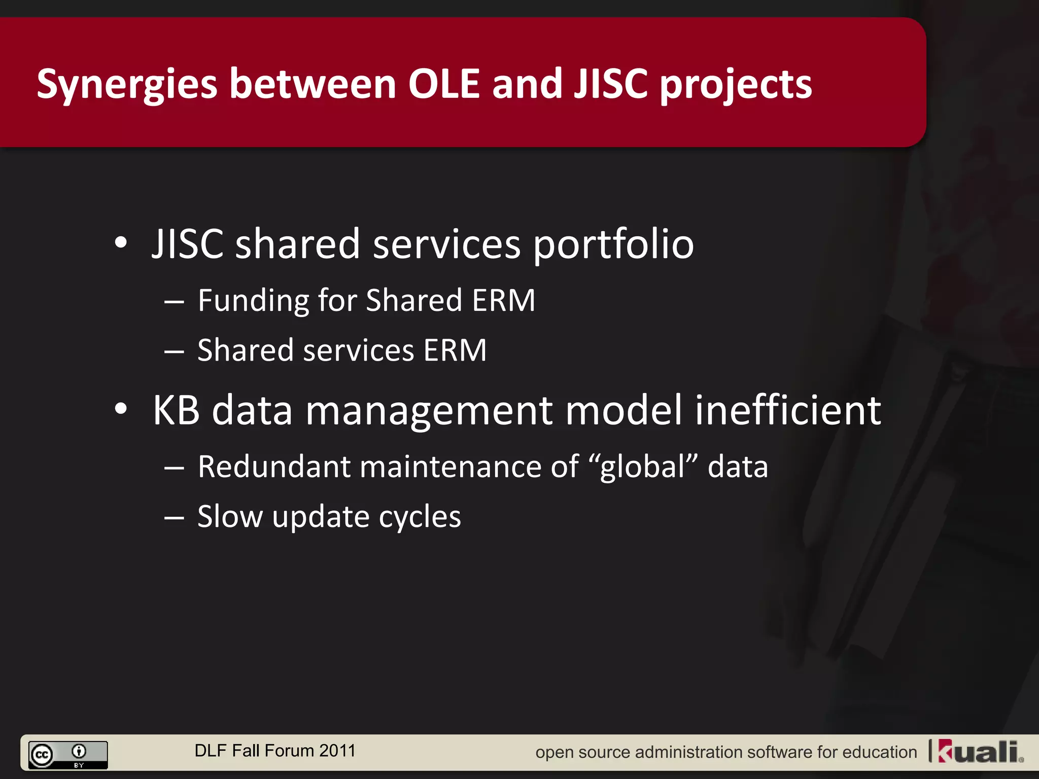 Synergies between OLE and JISC projects


   • JISC shared services portfolio
      – Funding for Shared ERM
      – Shared services ERM
   • KB data management model inefficient
      – Redundant maintenance of “global” data
      – Slow update cycles




       DLF Fall Forum 2011    open source administration software for education
 