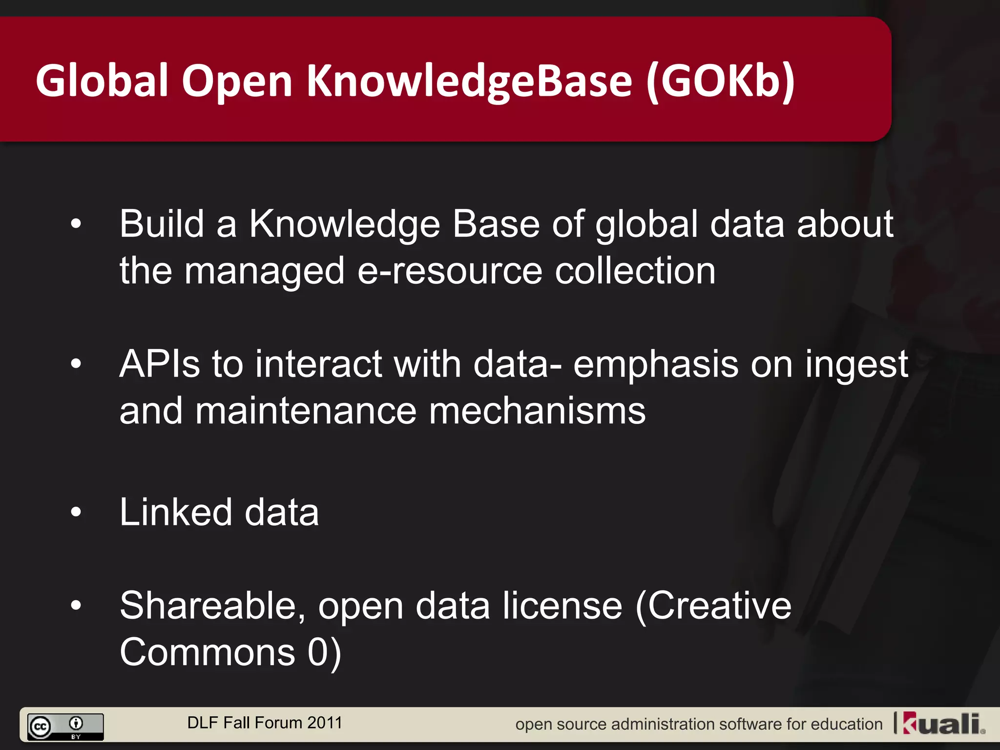 Global Open KnowledgeBase (GOKb)

 • Build a Knowledge Base of global data about
   the managed e-resource collection

 • APIs to interact with data- emphasis on ingest
   and maintenance mechanisms

 • Linked data

 • Shareable, open data license (Creative
   Commons 0)
       DLF Fall Forum 2011   open source administration software for education
 