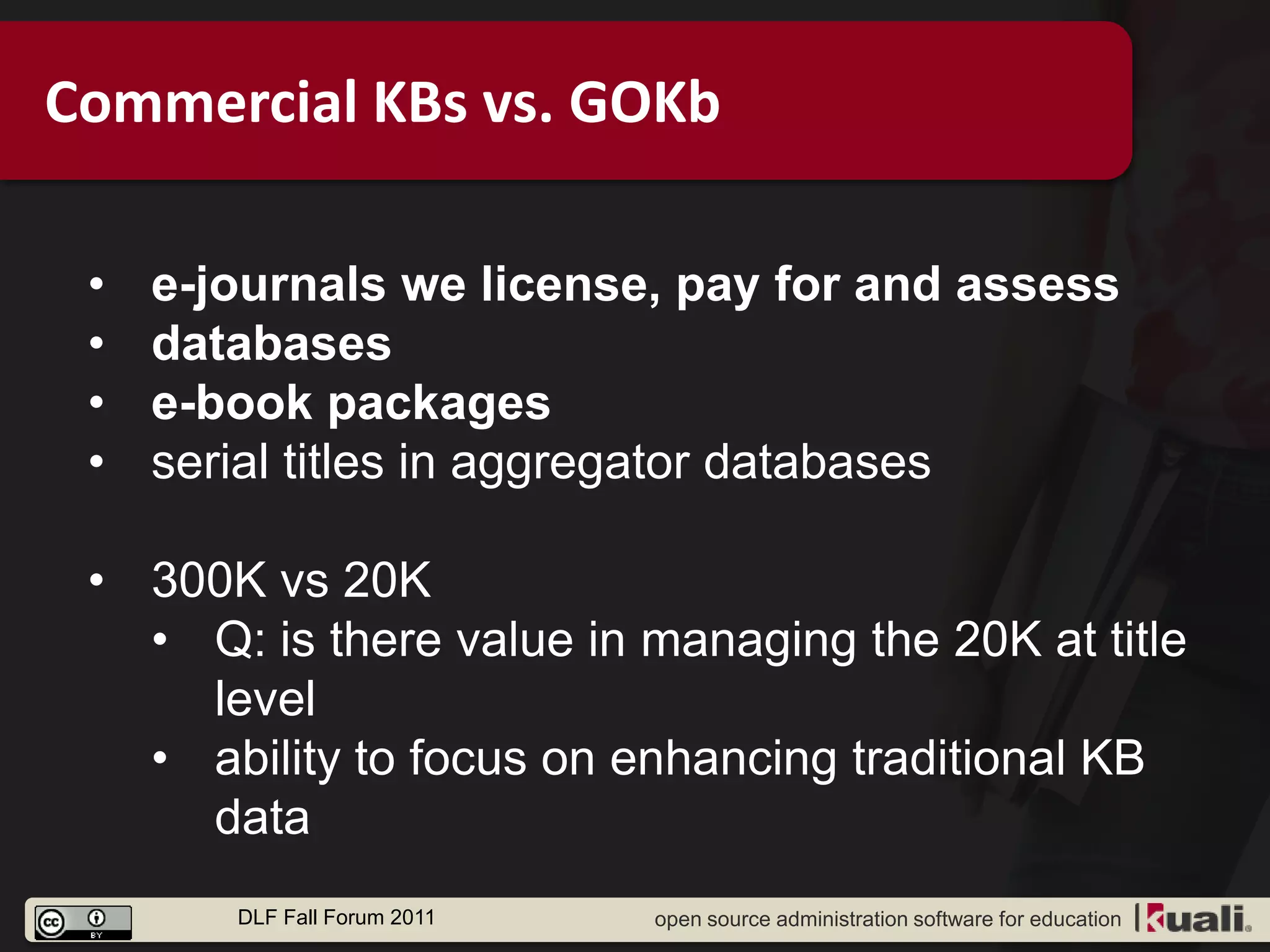 Commercial KBs vs. GOKb

 •   e-journals we license, pay for and assess
 •   databases
 •   e-book packages
 •   serial titles in aggregator databases

 • 300K vs 20K
   • Q: is there value in managing the 20K at title
     level
   • ability to focus on enhancing traditional KB
     data
        DLF Fall Forum 2011   open source administration software for education
 