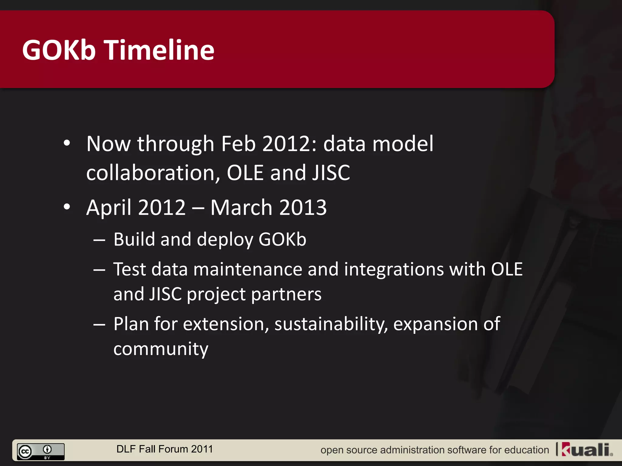 GOKb Timeline

  • Now through Feb 2012: data model
    collaboration, OLE and JISC
  • April 2012 – March 2013
    – Build and deploy GOKb
    – Test data maintenance and integrations with OLE
      and JISC project partners
    – Plan for extension, sustainability, expansion of
      community



      DLF Fall Forum 2011     open source administration software for education
 