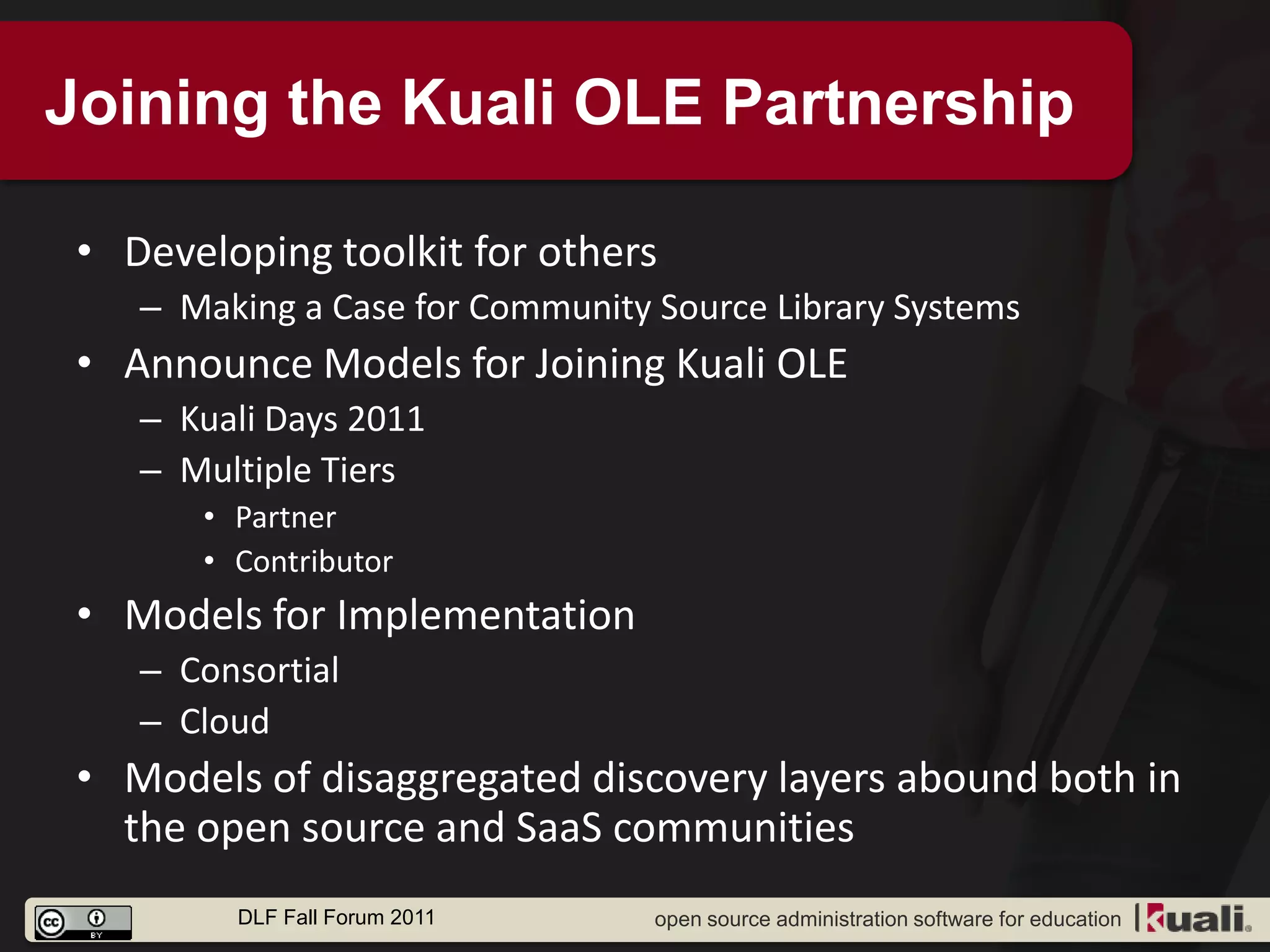 Joining the Kuali OLE Partnership

 • Developing toolkit for others
    – Making a Case for Community Source Library Systems
 • Announce Models for Joining Kuali OLE
    – Kuali Days 2011
    – Multiple Tiers
       • Partner
       • Contributor
 • Models for Implementation
    – Consortial
    – Cloud
 • Models of disaggregated discovery layers abound both in
   the open source and SaaS communities
         DLF Fall Forum 2011      open source administration software for education
 