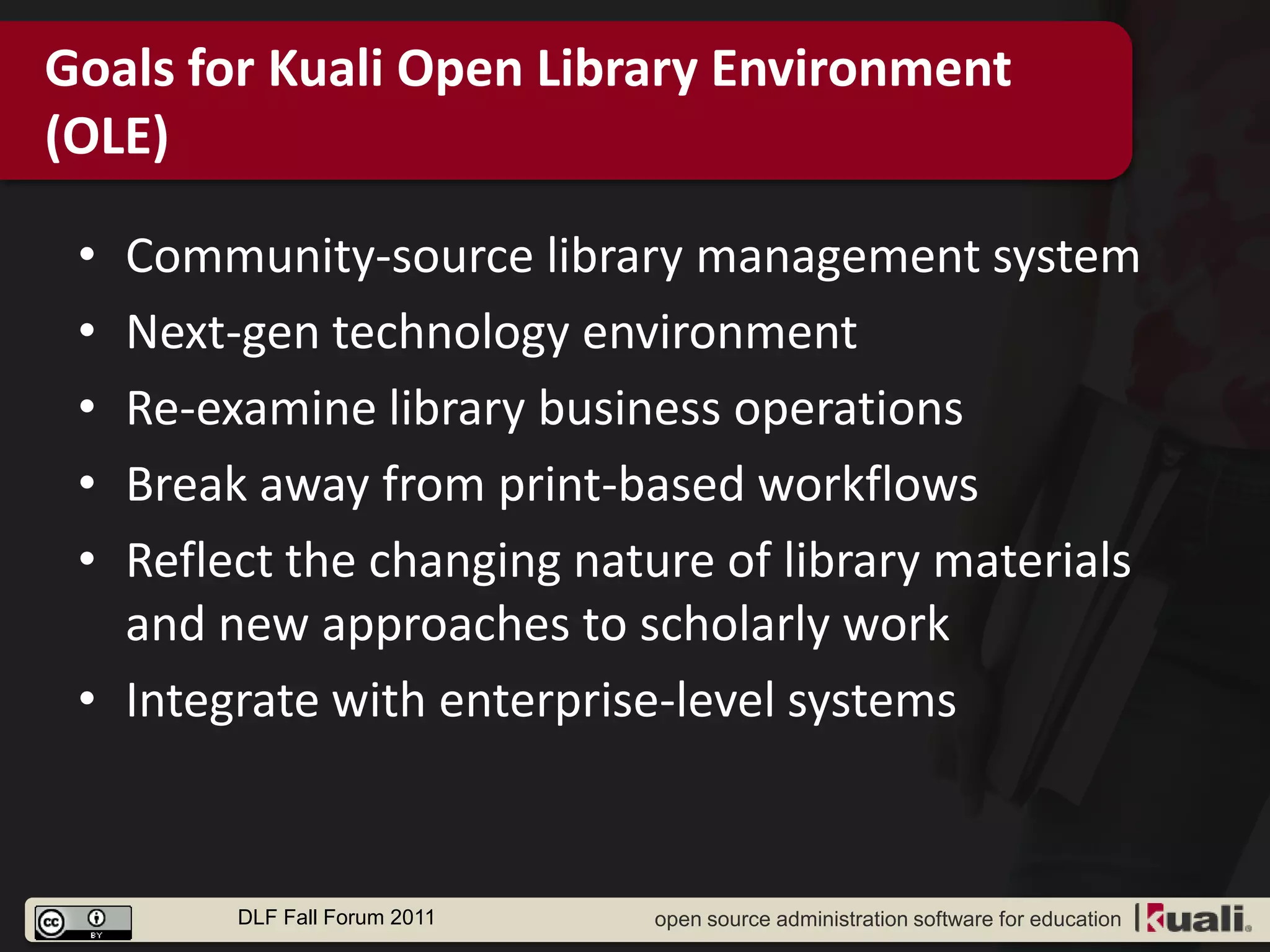 Goals for Kuali Open Library Environment
(OLE)

 • Community-source library management system
 • Next-gen technology environment
 • Re-examine library business operations
 • Break away from print-based workflows
 • Reflect the changing nature of library materials
   and new approaches to scholarly work
 • Integrate with enterprise-level systems


        DLF Fall Forum 2011   open source administration software for education
 