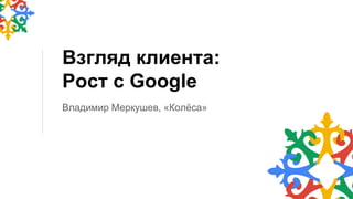 Взгляд клиента:
Рост с Google
Владимир Меркушев, «Колёса»
 