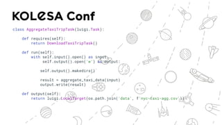 class AggregateTaxiTripTask(luigi.Task):
def requires(self):
return DownloadTaxiTripTask()
def run(self):
with self.input().open() as input,
self.output().open('w') as output:
self.output().makedirs()
result = aggregate_taxi_data(input)
output.write(result)
def output(self):
return luigi.LocalTarget(os.path.join('data', f'nyc-taxi-agg.csv'))
 