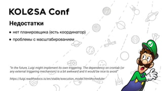 Недостатки
● нет планировщика (есть координатор)
● проблемы с масштабированием
“In the future, Luigi might implement its own triggering. The dependency on crontab (or
any external triggering mechanism) is a bit awkward and it would be nice to avoid”
https://luigi.readthedocs.io/en/stable/execution_model.html#scheduler
 