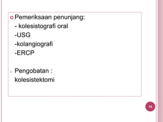  Pemeriksaan penunjang:
- kolesistografi oral
-USG
-kolangiografi
-ERCP
o Pengobatan :
kolesistektomi
10
 