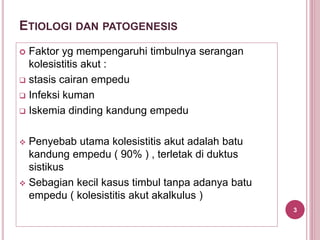 ETIOLOGI DAN PATOGENESIS
 Faktor yg mempengaruhi timbulnya serangan
kolesistitis akut :
 stasis cairan empedu
 Infeksi kuman
 Iskemia dinding kandung empedu
 Penyebab utama kolesistitis akut adalah batu
kandung empedu ( 90% ) , terletak di duktus
sistikus
 Sebagian kecil kasus timbul tanpa adanya batu
empedu ( kolesistitis akut akalkulus )
3
 