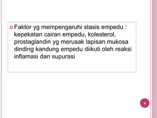  Faktor yg mempengaruhi stasis empedu :
kepekatan cairan empedu, kolesterol,
prostaglandin yg merusak lapisan mukosa
dinding kandung empedu diikuti oleh reaksi
inflamasi dan supurasi
4
 