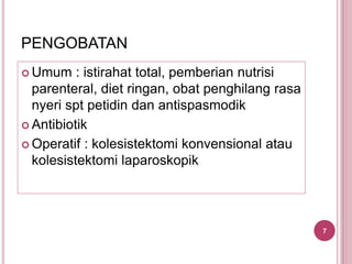 PENGOBATAN
 Umum : istirahat total, pemberian nutrisi
parenteral, diet ringan, obat penghilang rasa
nyeri spt petidin dan antispasmodik
 Antibiotik
 Operatif : kolesistektomi konvensional atau
kolesistektomi laparoskopik
7
 