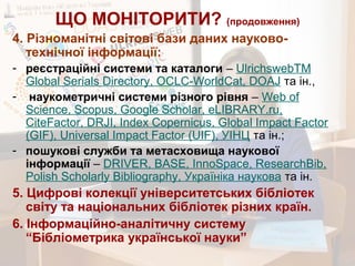 ЩО МОНІТОРИТИ? (продовження)
4. Різноманітні світові бази даних науково-
технічної інформації:
- реєстраційні системи та каталоги – UlrichswebTM
Global Serials Directory, OCLC-WorldCat, DOAJ та ін.,
- наукометричні системи різного рівня – Web of
Science, Scopus, Google Scholar, eLIBRARY.ru,
CiteFactor, DRJI, Index Copernicus, Global Impact Factor
(GIF), Universal Impact Factor (UIF), УІНЦ та ін.;
- пошукові служби та метасховища наукової
інформації – DRIVER, BASE, InnoSpace, ResearchBib,
Polish Scholarly Bibliography, Україніка наукова та ін.
5. Цифрові колекції університетських бібліотек
світу та національних бібліотек різних країн.
6. Інформаційно-аналітичну систему
“Бібліометрика української науки”
 