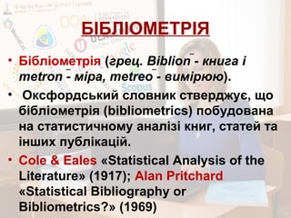 БІБЛІОМЕТРІЯ
• Бібліометрія (грец. Biblion - книга і
metron - міра, metreo - вимірюю).
• Оксфордський словник стверджує, що
бібліометрія (bibliometrics) побудована
на статистичному аналізі книг, статей та
інших публікацій.
• Cole & Eales «Statistical Analysis of the
Literature» (1917); Alan Pritchard
«Statistical Bibliography or
Bibliometrics?» (1969)
 