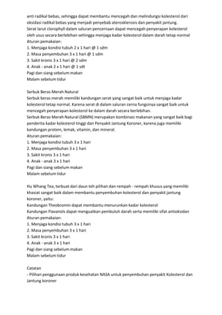 anti radikal bebas, sehingga dapat membantu mencegah dan melindungsi kolesterol dari
oksidasi radikal bebas yang menjadi penyebab aterosklerosis dan penyakit jantung.
Serat larut clorophyll dalam saluran pencernaan dapat mencegah penyerapan kolesterol
oleh usus secara berlebihan sehingga menjaga kadar kolesterol dalam darah tetap normal
Aturan pemakaian:
1. Menjaga kondisi tubuh 2 x 1 hari @ 1 sdm
2. Masa penyembuhan 3 x 1 hari @ 1 sdm
3. Sakit kronis 3 x 1 hari @ 2 sdm
4. Anak - anak 2 x 1 hari @ 1 sdt
Pagi dan siang sebelum makan
Malam sebelum tidur
Serbuk Beras Merah Natural
Serbuk beras merah memiliki kandungan serat yang sangat baik untuk menjaga kadar
kolesterol tetap normal. Karena serat di dalam saluran cerna fungsinya sangat baik untuk
mencegah penyerapan kolesterol ke dalam darah secara berlebihan.
Serbuk Beras Merah Natural (SBMN) merupakan kombinasi makanan yang sangat baik bagi
penderita kadar kolesterol tinggi dan Penyakit Jantung Koroner, karena juga memiliki
kandungan protein, lemak, vitamin, dan mineral.
Aturan pemakaian:
1. Menjaga kondisi tubuh 3 x 1 hari
2. Masa penyembuhan 3 x 1 hari
3. Sakit kronis 3 x 1 hari
4. Anak - anak 3 x 1 hari
Pagi dan siang sebelum makan
Malam sebelum tidur
Hu Whang Tea, terbuat dari daun teh pilihan dan rempah - rempah khusus yang memiliki
khasiat sangat baik dalam membantu penyembuhan kolesterol dan penyakit jantung
koroner, yaitu:
Kandungan Theobromin dapat membantu menurunkan kadar kolesterol
Kandungan Flavanols dapat menguatkan pembuluh darah serta memiliki sifat antioksidan
Aturan pemakaian:
1. Menjaga kondisi tubuh 3 x 1 hari
2. Masa penyembuhan 3 x 1 hari
3. Sakit kronis 3 x 1 hari
4. Anak - anak 3 x 1 hari
Pagi dan siang sebelum makan
Malam sebelum tidur
Catatan
- Pilihan penggunaan produk kesehatan NASA untuk penyembuhan penyakit Kolesterol dan
Jantung koroner
 