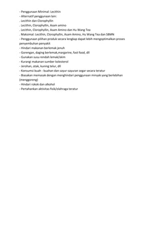 - Penggunaan Minimal: Lecithin
- Alternatif penggunaan lain:
. Lecithin dan Clorophyllin
. Lecithin, Clorophyllin, Asam amino
. Lecithin, Clorophyllin, Asam Amino dan Hu Wang Tea
. Maksimal: Lecithin, Clorophyllin, Asam Amino, Hu Wang Tea dan SBMN
- Penggunaan pilihan produk secara lengkap dapat lebih mengoptimalkan proses
penyembuhan penyakit
- Hindari makanan berlemak jenuh
- Gorengan, daging berlemak,margarine, fast food, dll
- Gunakan susu rendah lemak/skim
- Kurangi makanan sumber kolesterol
- Jerohan, otak, kuning telur, dll
- Konsumsi buah - buahan dan sayur-sayuran segar secara teratur
- Biasakan memasak dengan menghindari penggunaan minyak yang berlebihan
(menggoreng)
- Hindari rokok dan alkohol
- Pertahankan aktivitas fisik/olahraga teratur
 