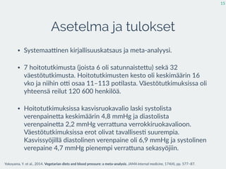 Asetelma ja tulokset
• Systemaaknen  kirjallisuuskatsaus  ja  meta-­‐analyysi.  
• 7  hoitotutkimusta  (6  satunnaisteEu)  sekä  32  väestötutkimusta.  
Hoitotutkimusten  kesto  oli  keskimäärin  16  vko  ja  niihin  ok  
osaa  11–113  po:lasta.  Väestötutkimuksissa  oli  yhteensä  reilut  
120  600  henkilöä.  
• Hoitotutkimuksissa  kasvisruokavalio  laski  systolista  
verenpaineEa  keskimäärin  4,8  mmHg  ja  diastolista  
verenpaineEa  2,2  mmHg  verraEuna  verrokkiruokavalioon.  
Väestötutkimuksissa  erot  olivat  tavallises:  suurempia.  
Kasvissyöjillä  diastolinen  verenpaine  oli  6,9  mmHg  ja  systolinen  
verepaine  4,7  mmHg  pienempi  verraEuna  sekasyöjiin.
15
Yokoyama,  Y.  et  al.,  2014.  Vegetarian  diets  and  blood  pressure:  a  meta-­‐analysis.  JAMA  internal  medicine,  174(4),  pp.  577–87.
 