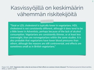 Kasvissyöjillä on keskimäärin
vähemmän riskitekijöitä
3
Fraser,  G.E.,  2009.  Vegetarian  diets:  what  do  we  know  of  their  eﬀects  on  common  chronic  diseases?  The  American  journal  of  clinical  nutri2on,  
89(5),  p.  1607S–1612S.
”Total  or  LDL  cholesterol  is  typically  lower  in  vegetarians.  HDL  
cholesterol  is  not  consistently  diﬀerent,  although  it  does  tend  to  be  
a  liEle  lower  in  Adven:sts,  perhaps  because  of  the  lack  of  alcohol  
consump:on.  Vegetarians  are  consistently  thinner,  or  at  least  less  
overweight,  than  are  nonvegetarians  within  the  same  studies.  It  is  
also  probable  that  vegetarians  have  lower  blood  pressures  than  
others,  although  the  reasons  are  s:ll  controversial,  and  eﬀects  are  
some:mes  small  as  in  Bri:sh  vegetarians.”
 