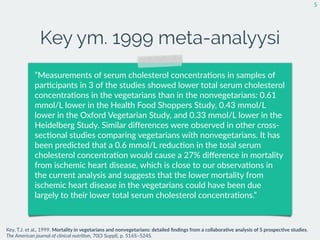 Key ym. 1999 meta-analyysi
5
”Measurements  of  serum  cholesterol  concentra:ons  in  samples  of  
par:cipants  in  3  of  the  studies  showed  lower  total  serum  cholesterol  
concentra:ons  in  the  vegetarians  than  in  the  nonvegetarians:  0.61  
mmol/L  lower  in  the  Health  Food  Shoppers  Study,  0.43  mmol/L  
lower  in  the  Oxford  Vegetarian  Study,  and  0.33  mmol/L  lower  in  the  
Heidelberg  Study.  Similar  diﬀerences  were  observed  in  other  cross-­‐
sec:onal  studies  comparing  vegetarians  with  nonvegetarians.  It  has  
been  predicted  that  a  0.6  mmol/L  reduc:on  in  the  total  serum  
cholesterol  concentra:on  would  cause  a  27%  diﬀerence  in  mortality  
from  ischemic  heart  disease,  which  is  close  to  our  observa:ons  in  
the  current  analysis  and  suggests  that  the  lower  mortality  from  
ischemic  heart  disease  in  the  vegetarians  could  have  been  due  
largely  to  their  lower  total  serum  cholesterol  concentra:ons.”
Key,  T.J.  et  al.,  1999.  Mortality  in  vegetarians  and  nonvegetarians:  detailed  ﬁndings  from  a  collabora7ve  analysis  of  5  prospec7ve  studies.  
The  American  journal  of  clinical  nutri2on,  70(3  Suppl),  p.  516S–524S.
 