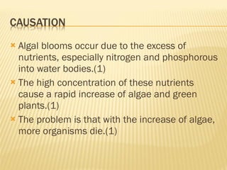 Algal blooms occur due to the excess of nutrients, especially nitrogen and phosphorous into water bodies.(1) The high concentration of these nutrients cause a rapid increase of algae and green plants.(1) The problem is that with the increase of algae, more organisms die.(1) 