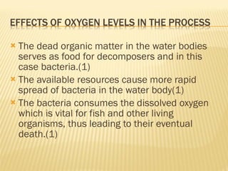 The dead organic matter in the water bodies serves as food for decomposers and in this case bacteria.(1) The available resources cause more rapid spread of bacteria in the water body(1) The bacteria consumes the dissolved oxygen which is vital for fish and other living organisms, thus leading to their eventual death.(1) 
