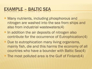 Many nutrients, including phosphorous and nitrogen are washed into the sea from ships and also from industrial wastewaters(4) In addition the air deposits of nitrogen also contribute for the occurrence of Eutrophication(4) Due to eutrophication many living organisms, mainly fish, die and this harms the economy of all countries who have a bounder with Baltic Sea(4) The most polluted area is the Gulf of Finland(4) 