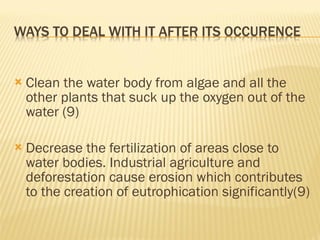 Clean the water body from algae and all the other plants that suck up the oxygen out of the water (9) Decrease the fertilization of areas close to water bodies. Industrial agriculture and deforestation cause erosion which contributes to the creation of eutrophication significantly(9) 