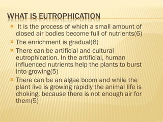 It is the process of which a small amount of closed air bodies become full of nutrients(6) The enrichment is gradual(6) There can be artificial and cultural eutrophication. In the artificial, human influenced nutrients help the plants to burst into growing(5) There can be an algae boom and while the plant live is growing rapidly the animal life is choking, because there is not enough air for them(5) 