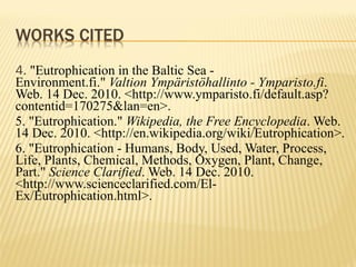 4.  "Eutrophication in the Baltic Sea - Environment.fi."  Valtion Ympäristöhallinto - Ymparisto.fi . Web. 14 Dec. 2010. <http://www.ymparisto.fi/default.asp?contentid=170275&lan=en>. 5. "Eutrophication."  Wikipedia, the Free Encyclopedia . Web. 14 Dec. 2010. <http://en.wikipedia.org/wiki/Eutrophication>. 6. "Eutrophication - Humans, Body, Used, Water, Process, Life, Plants, Chemical, Methods, Oxygen, Plant, Change, Part."  Science Clarified . Web. 14 Dec. 2010. <http://www.scienceclarified.com/El-Ex/Eutrophication.html>. 