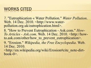 7.  "Eutrophication « Water Pollution."  Water Pollution . Web. 14 Dec. 2010. <http://www.water-pollution.org.uk/eutrophication.html>. 8. "How to Prevent Eutrophication - Ask.com."  How-To Articles - Ask.com . Web. 14 Dec. 2010. <http://how-to.ask.com/other/how_to_prevent_eutrophication>. 9. "Erosion."  Wikipedia, the Free Encyclopedia . Web. 14 Dec. 2010. <http://en.wikipedia.org/wiki/Erosion#cite_note-dirt-book-0>. 