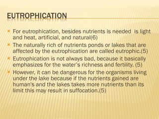 For eutrophication, besides nutrients is needed  is light and heat, artificial, and natural(6) The naturally rich of nutrients ponds or lakes that are affected by the eutrophication are called eutrophic.(5)  Eutrophication is not always bad, because it basically emphasizes for the water’s richness and fertility. (5) However, it can be dangerous for the organisms living under the lake because if the nutrients gained are human's and the lakes takes more nutrients than its limit this may result in suffocation.(5) 