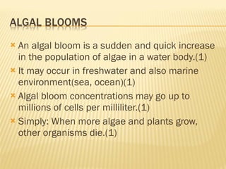 An algal bloom is a sudden and quick increase in the population of algae in a water body.(1) It may occur in freshwater and also marine environment(sea, ocean)(1) Algal bloom concentrations may go up to millions of cells per milliliter.(1) Simply: When more algae and plants grow, other organisms die.(1) 