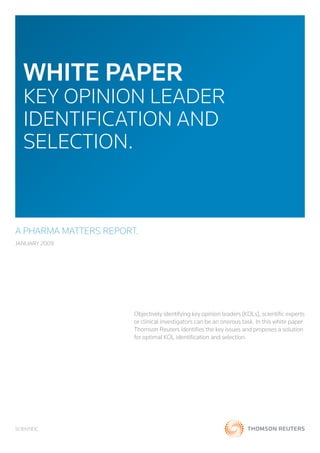 WHITE PAPER
   KEY OPINION LEADER
   IDENTIFICATION AND
   SELECTION.


A PHARMA MATTERS REPORT.
JANUARY 2009




                       Objectively identifying key opinion leaders (KOLs), scientific experts
                       or clinical investigators can be an onerous task. In this white paper
                       Thomson Reuters identifies the key issues and proposes a solution
                       for optimal KOL identification and selection.




SCIENTIFIC
 
