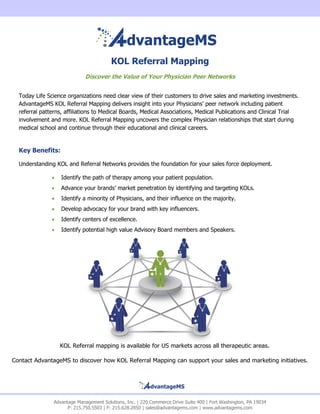 KOL Referral Mapping
                            Discover the Value of Your Physician Peer Networks


  Today Life Science organizations need clear view of their customers to drive sales and marketing investments.
  AdvantageMS KOL Referral Mapping delivers insight into your Physicians’ peer network including patient
  referral patterns, affiliations to Medical Boards, Medical Associations, Medical Publications and Clinical Trial
  involvement and more. KOL Referral Mapping uncovers the complex Physician relationships that start during
  medical school and continue through their educational and clinical careers.


  Key Benefits:

  Understanding KOL and Referral Networks provides the foundation for your sales force deployment.

                  Identify the path of therapy among your patient population.
                  Advance your brands’ market penetration by identifying and targeting KOLs.
                  Identify a minority of Physicians, and their influence on the majority.
                  Develop advocacy for your brand with key influencers.
                  Identify centers of excellence.
                  Identify potential high value Advisory Board members and Speakers.




                   KOL Referral mapping is available for US markets across all therapeutic areas.

Contact AdvantageMS to discover how KOL Referral Mapping can support your sales and marketing initiatives.




               Advantage Management Solutions, Inc. | 220 Commerce Drive Suite 400 | Fort Washington, PA 19034
                     P: 215.750.5503 | F: 215.628.2850 | sales@advantagems.com | www.advantagems.com
 