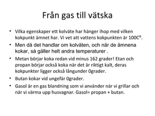 Från gas till vätska
• Vilka egenskaper ett kolväte har hänger ihop med vilken
kokpunkt ämnet har. Vi vet att vattens kokpunkten är 100Cº.
• Men då det handlar om kolväten, och när de ämnena
kokar, så gäller helt andra temperaturer .
• Metan börjar koka redan vid minus 162 grader! Etan och
propan börjar också koka när det är riktigt kalt, deras
kokpunkter ligger också långunder 0grader.
• Butan kokar vid ungefär 0grader.
• Gasol är en gas blandning som vi använder när vi grillar och
när vi värma upp husvagnar. Gasol= propan + butan.

 