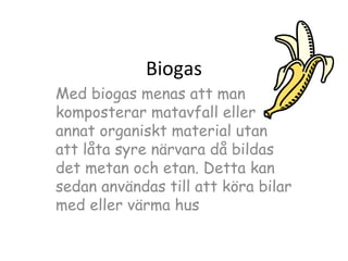 Biogas
Med biogas menas att man
komposterar matavfall eller
annat organiskt material utan
att låta syre närvara då bildas
det metan och etan. Detta kan
sedan användas till att köra bilar
med eller värma hus

 