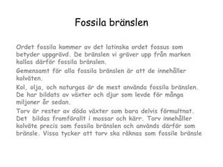 Fossila bränslen
Ordet fossila kommer av det latinska ordet fossus som
betyder uppgrävd. De bränslen vi gräver upp från marken
kallas därför fossila bränslen.
Gemensamt för alla fossila bränslen är att de innehåller
kolväten.
Kol, olja, och naturgas är de mest använda fossila bränslen.
De har bildats av växter och djur som levde för många
miljoner år sedan.
Torv är rester av döda växter som bara delvis förmultnat.
Det bildas framförallt i mossar och kärr. Torv innehåller
kolväte precis som fossila bränslen och används därför som
bränsle. Vissa tycker att torv ska räknas som fossile bränsle

 