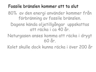 Fossile bränslen kommer att ta slut
80% av den energi använder kommer från
förbränning av fossile bränslen.
Dagens kända oljetillgångar uppskattas
att räcka i ca 40 år.
Naturgasen anses komma att räcka i drygt
60 år.
Kolet skulle dock kunna räcka i över 200 år

 