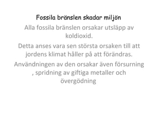 Fossila bränslen skadar miljön

Alla fossila bränslen orsakar utsläpp av
koldioxid.
Detta anses vara sen största orsaken till att
jordens klimat håller på att förändras.
Användningen av den orsakar även försurning
, spridning av giftiga metaller och
övergödning

 
