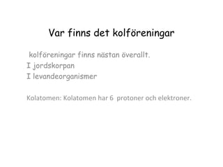 Var finns det kolföreningar
kolföreningar finns nästan överallt.
I jordskorpan
I levandeorganismer
Kolatomen: Kolatomen har 6 protoner och elektroner.

 