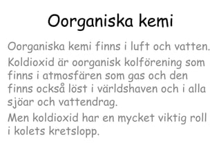Oorganiska kemi
Oorganiska kemi finns i luft och vatten.
Koldioxid är oorganisk kolförening som
finns i atmosfären som gas och den
finns också löst i världshaven och i alla
sjöar och vattendrag.
Men koldioxid har en mycket viktig roll
i kolets kretslopp.

 