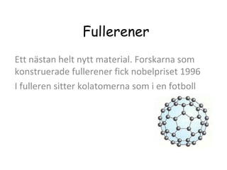 Fullerener
Ett nästan helt nytt material. Forskarna som
konstruerade fullerener fick nobelpriset 1996
I fulleren sitter kolatomerna som i en fotboll

 