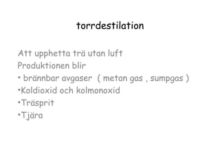 torrdestilation
Att upphetta trä utan luft
Produktionen blir
• brännbar avgaser ( metan gas , sumpgas )
•Koldioxid och kolmonoxid
•Träsprit
•Tjära

 