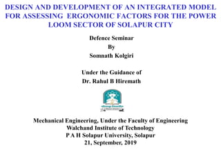 DESIGN AND DEVELOPMENT OF AN INTEGRATED MODEL
FOR ASSESSING ERGONOMIC FACTORS FOR THE POWER
LOOM SECTOR OF SOLAPUR CITY
Defence Seminar
By
Somnath Kolgiri
Under the Guidance of
Dr. Rahul B Hiremath
Mechanical Engineering, Under the Faculty of Engineering
Walchand Institute of Technology
PA H Solapur University, Solapur
21, September, 2019
 