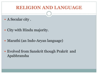 RELIGION AND LANGUAGE

 A Secular city .


 City with Hindu majority.


 Marathi (an Indo-Aryan language)


 Evolved from Sanskrit though Prakrit and
 Apabhransha
 