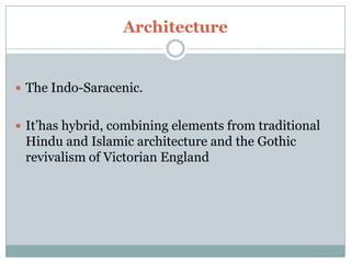 Architecture


 The Indo-Saracenic.


 It’has hybrid, combining elements from traditional
 Hindu and Islamic architecture and the Gothic
 revivalism of Victorian England
 