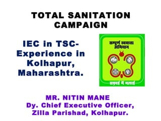 TOTAL SANITATION
     CAMPAIGN

 IEC in TSC-
Experience in
  Kolhapur,
Maharashtra.


      MR. NITIN MANE
 Dy. Chief Executive Officer,
  Zilla Parishad, Kolhapur.
 