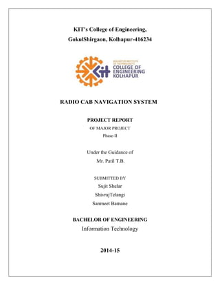 KIT's College of Engineering,
GokulShirgaon, Kolhapur-416234
RADIO CAB NAVIGATION SYSTEM
PROJECT REPORT
OF MAJOR PROJECT
Phase-II
Under the Guidance of
Mr. Patil T.B.
SUBMITTED BY
Sujit Shelar
ShivrajTelangi
Sanmeet Bamane
BACHELOR OF ENGINEERING
Information Technology
2014-15
 