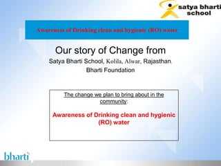 Awareness of Drinking clean and hygienic (RO) water


      Our story of Change from
    Satya Bharti School, Kolila, Alwar, Rajasthan,
                  Bharti Foundation


         The change we plan to bring about in the
                     community:

     Awareness of Drinking clean and hygienic
                   (RO) water
 
